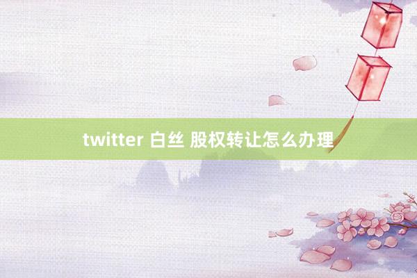 twitter 白丝 股权转让怎么办理