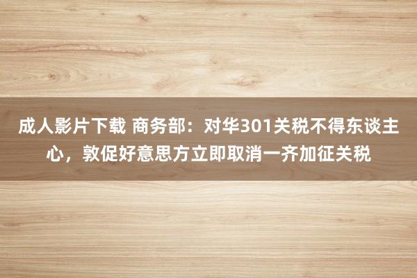 成人影片下载 商务部：对华301关税不得东谈主心，敦促好意思方立即取消一齐加征关税