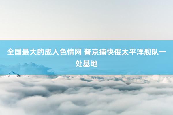 全国最大的成人色情网 普京捕快俄太平洋舰队一处基地