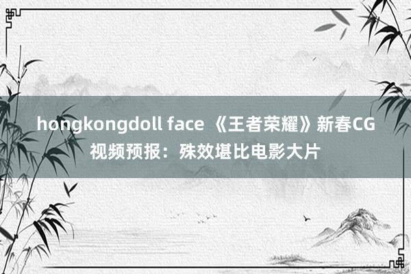 hongkongdoll face 《王者荣耀》新春CG视频预报：殊效堪比电影大片