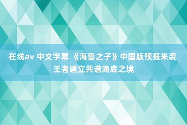 在线av 中文字幕 《海兽之子》中国版预报来袭 王者建立共谱海底之境