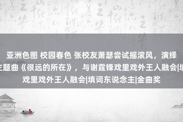 亚洲色图 校园春色 张校友萧瑟尝试摇滚风，演绎《海关阵线》电影主题曲《很远的所在》，与谢霆锋戏里戏外王人融会|填词东说念主|金曲奖