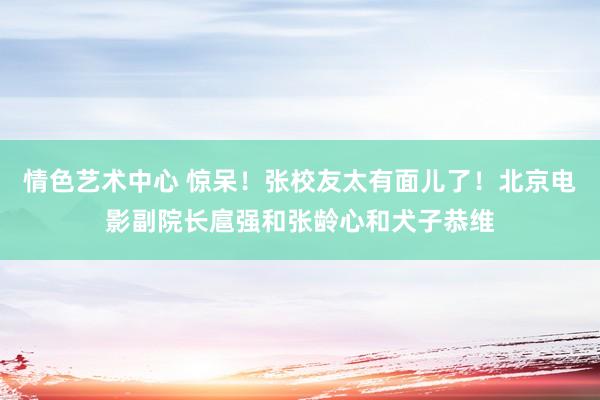 情色艺术中心 惊呆！张校友太有面儿了！北京电影副院长扈强和张龄心和犬子恭维