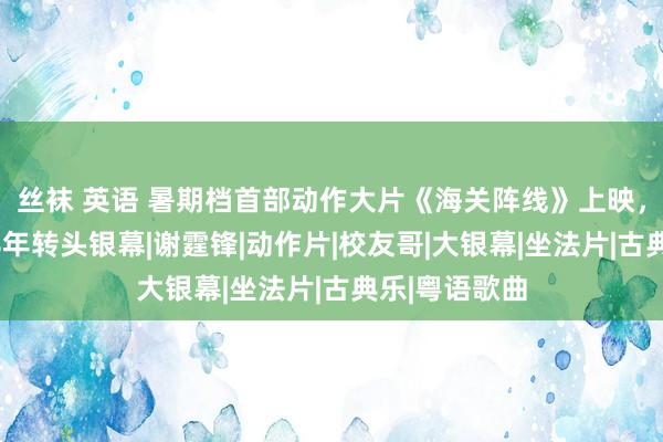 丝袜 英语 暑期档首部动作大片《海关阵线》上映，张校友时隔8年转头银幕|谢霆锋|动作片|校友哥|大银幕|坐法片|古典乐|粤语歌曲