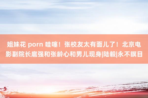 姐妹花 porn 哇噻！张校友太有面儿了！北京电影副院长扈强和张龄心和男儿现身|陆毅|永不瞑目