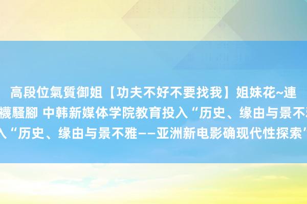 高段位氣質御姐【功夫不好不要找我】姐妹花~連體絲襪~大奶晃動~絲襪騷腳 中韩新媒体学院教育投入“历史、缘由与景不雅——亚洲新电影确现代性探索”会议