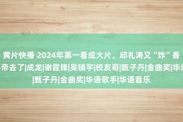 黄片快播 2024年第一看成大片，邱礼涛又“炸”香港！张校友奔影帝去了|成龙|谢霆锋|吴镇宇|校友哥|甄子丹|金曲奖|华语歌手|华语音乐