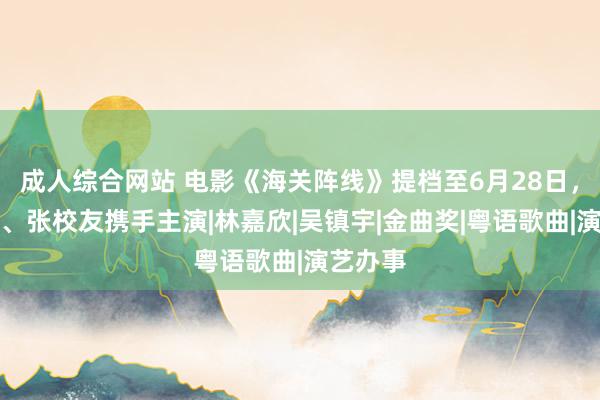 成人综合网站 电影《海关阵线》提档至6月28日，谢霆锋、张校友携手主演|林嘉欣|吴镇宇|金曲奖|粤语歌曲|演艺办事