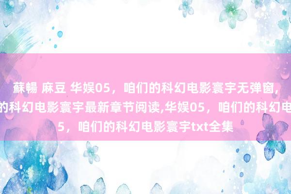 蘇暢 麻豆 华娱05，咱们的科幻电影寰宇无弹窗,华娱05，咱们的科幻电影寰宇最新章节阅读,华娱05，咱们的科幻电影寰宇txt全集