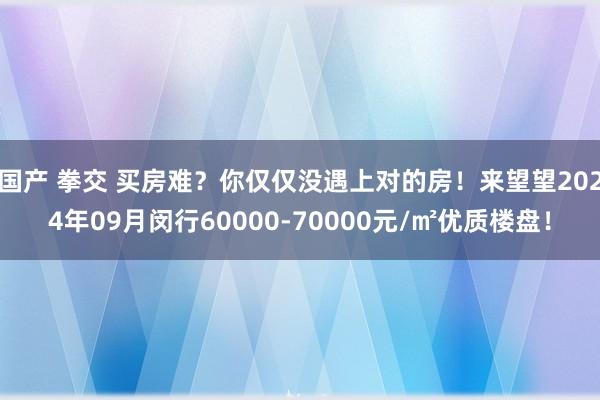 国产 拳交 买房难？你仅仅没遇上对的房！来望望2024年09月闵行60000-70000元/㎡优质楼盘！