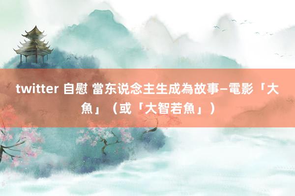 twitter 自慰 當东说念主生成為故事—電影「大魚」（或「大智若魚」）