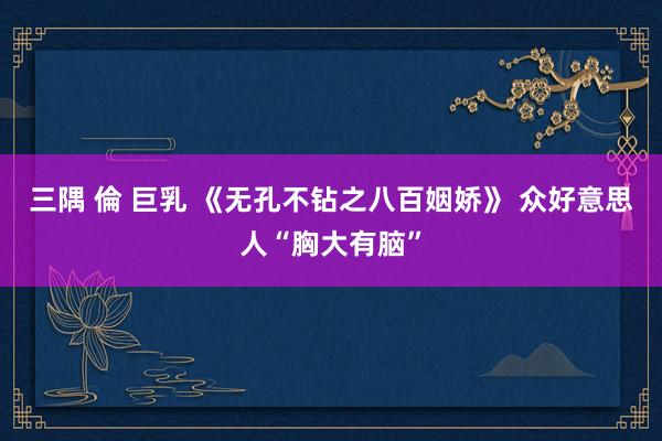 三隅 倫 巨乳 《无孔不钻之八百姻娇》 众好意思人“胸大有脑”