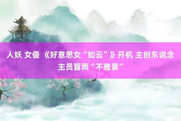 人妖 女優 《好意思女“如云”》开机 主创东说念主员冒雨“不雅景”