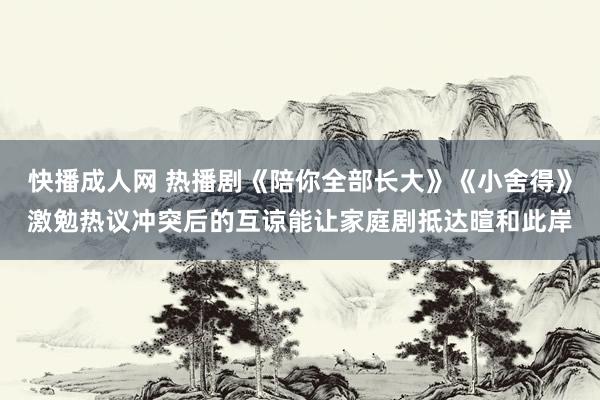 快播成人网 热播剧《陪你全部长大》《小舍得》激勉热议冲突后的互谅能让家庭剧抵达暄和此岸