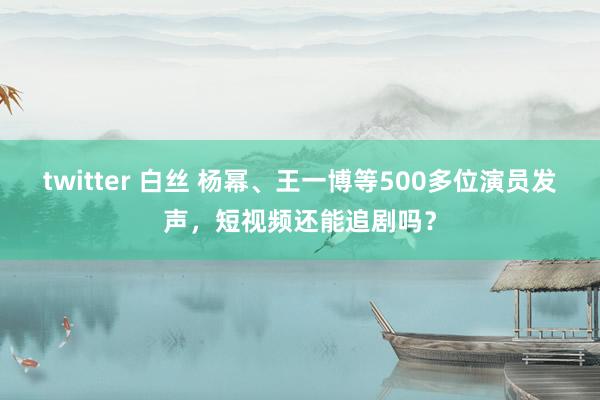 twitter 白丝 杨幂、王一博等500多位演员发声，短视频还能追剧吗？