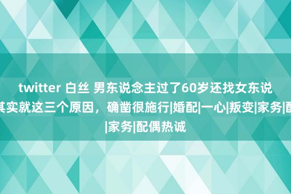 twitter 白丝 男东说念主过了60岁还找女东说念主，其实就这三个原因，确凿很施行|婚配|一心|叛变|家务|配偶热诚