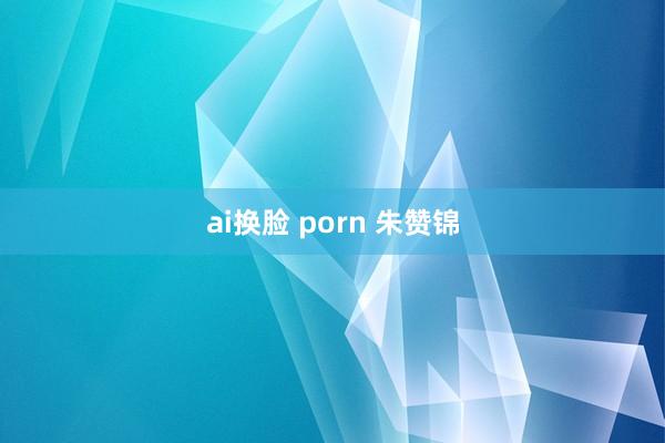 ai换脸 porn 朱赞锦