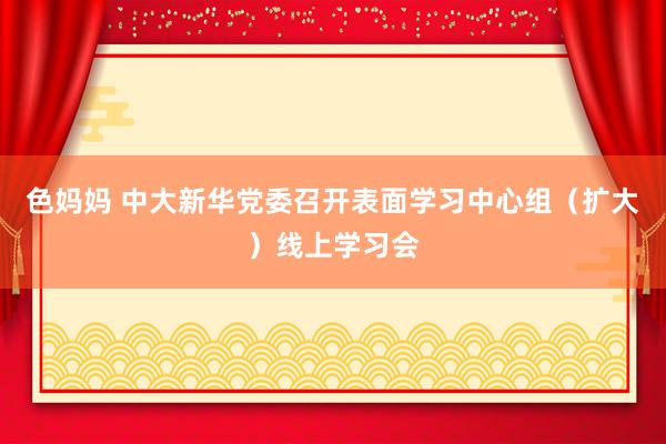 色妈妈 中大新华党委召开表面学习中心组（扩大）线上学习会