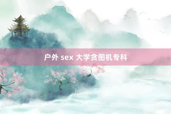 户外 sex 大学贪图机专科