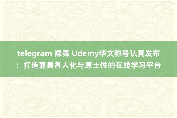 telegram 裸舞 Udemy华文称号认真发布：打造兼具各人化与原土性的在线学习平台