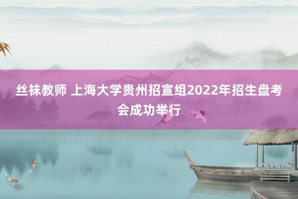 丝袜教师 上海大学贵州招宣组2022年招生盘考会成功举行