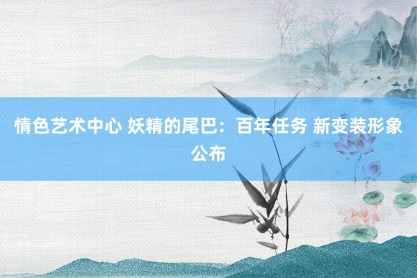 情色艺术中心 妖精的尾巴：百年任务 新变装形象公布