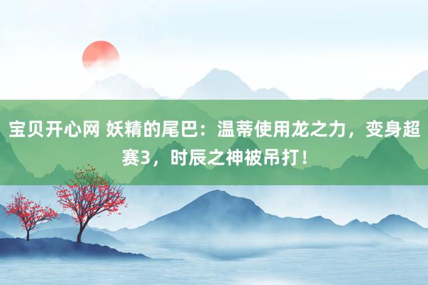 宝贝开心网 妖精的尾巴：温蒂使用龙之力，变身超赛3，时辰之神被吊打！