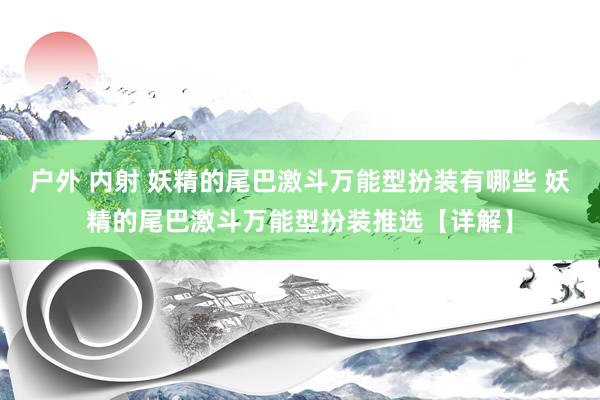 户外 内射 妖精的尾巴激斗万能型扮装有哪些 妖精的尾巴激斗万能型扮装推选【详解】