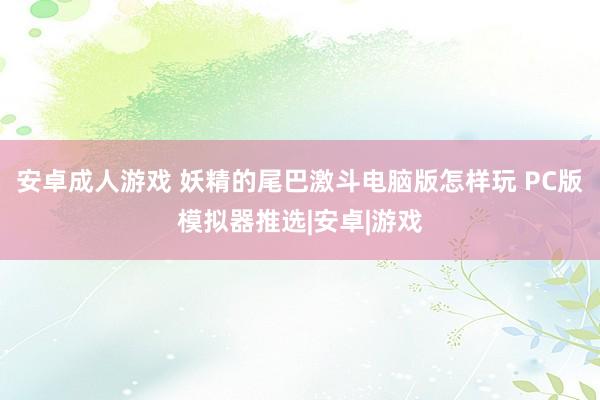 安卓成人游戏 妖精的尾巴激斗电脑版怎样玩 PC版模拟器推选|安卓|游戏