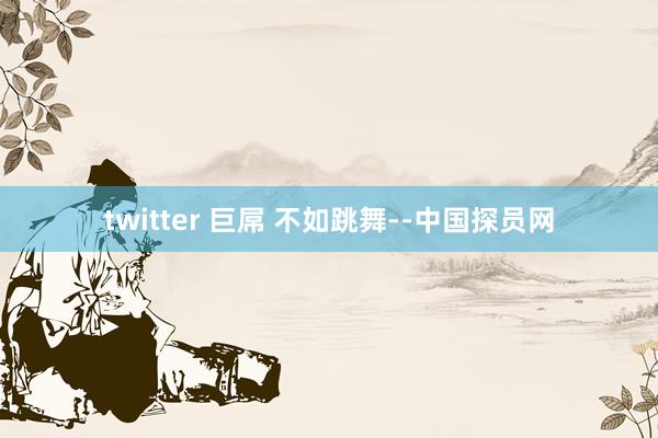 twitter 巨屌 不如跳舞--中国探员网