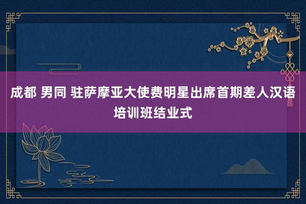 成都 男同 驻萨摩亚大使费明星出席首期差人汉语培训班结业式