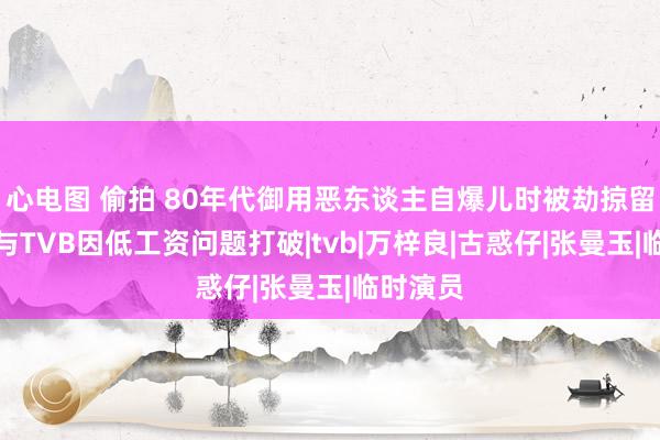 心电图 偷拍 80年代御用恶东谈主自爆儿时被劫掠留暗影，与TVB因低工资问题打破|tvb|万梓良|古惑仔|张曼玉|临时演员