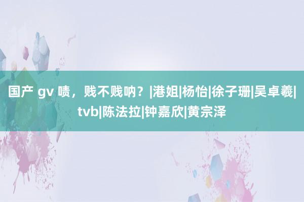 国产 gv 啧，贱不贱呐？|港姐|杨怡|徐子珊|吴卓羲|tvb|陈法拉|钟嘉欣|黄宗泽