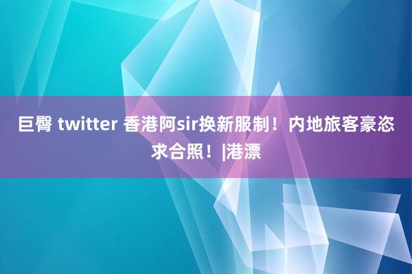 巨臀 twitter 香港阿sir换新服制！内地旅客豪恣求合照！|港漂